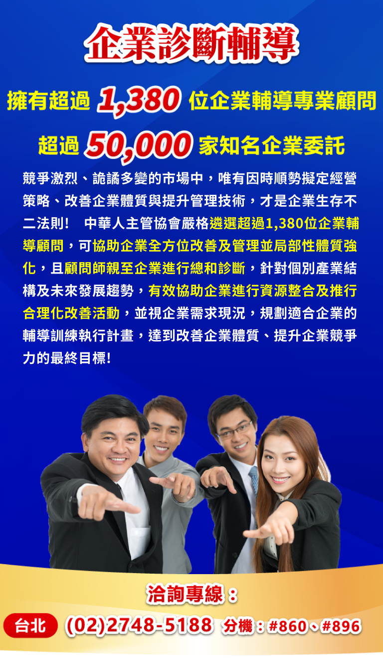 競爭激烈、詭譎多變的市場中，唯有因時順勢擬定經營策略、改善企業體質與提升管理技術，才是企業生存不二法則!中華人主管協會嚴格遴選超過1,380位企業輔導顧問，可協助企業全方位改善及管理並局部性體質強化，且顧問師親至企業進行總和診斷，針對個別產業結構及未來發展趨勢，有效協助企業進行資源整合及推行合理化改善活動，並視企業需求現況，規劃適合企業的輔導訓練執行計畫，達到改善企業體質、提升企業競爭力的最終目標!