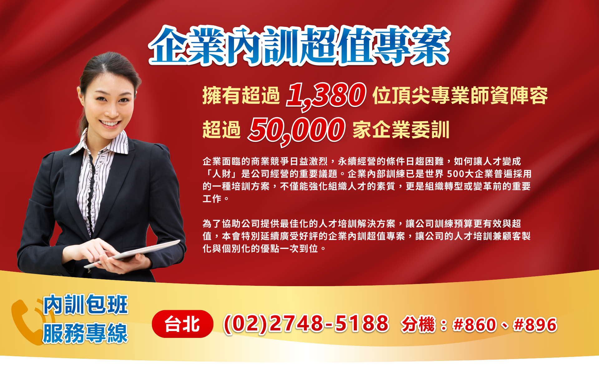 企業面臨的商業競爭日益激烈，永續經營的條件日趨困難，如何讓人才變成「人財」是公司經營的重要議題。企業內部訓練已是世界 500大企業普遍採用的一種培訓方案，不僅能強化組織人才的素質，更是組織轉型或變革前的重要工作。為了協助公司提供最佳化的人才培訓解決方案，讓公司訓練預算更有效與超值，本會特別延續廣受好評的企業內訓超值專案，讓公司的人才培訓兼顧客製化與個別化的優點一次到位。